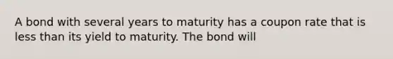 A bond with several years to maturity has a coupon rate that is less than its yield to maturity. The bond will