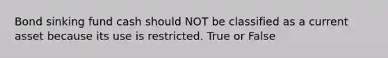 Bond sinking fund cash should NOT be classified as a current asset because its use is restricted. True or False