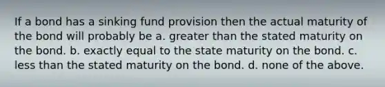 If a bond has a sinking fund provision then the actual maturity of the bond will probably be a. greater than the stated maturity on the bond. b. exactly equal to the state maturity on the bond. c. less than the stated maturity on the bond. d. none of the above.