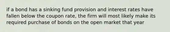 if a bond has a sinking fund provision and interest rates have fallen below the coupon rate, the firm will most likely make its required purchase of bonds on the open market that year