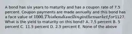 A bond has six years to maturity and has a coupon rate of 7.5 percent. Coupon payments are made annually and this bond has a face value of 1000. This bond is selling in the market for1127. What is the yield to maturity on this bond? A. 7.5 percent B. 5 percent C. 11.5 percent D. 2.5 percent E. None of the above