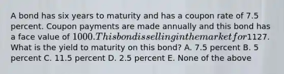 A bond has six years to maturity and has a coupon rate of 7.5 percent. Coupon payments are made annually and this bond has a face value of 1000. This bond is selling in the market for1127. What is the yield to maturity on this bond? A. 7.5 percent B. 5 percent C. 11.5 percent D. 2.5 percent E. None of the above