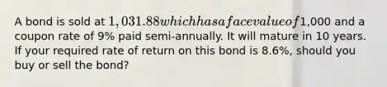 A bond is sold at 1,031.88 which has a face value of1,000 and a coupon rate of 9% paid semi-annually. It will mature in 10 years. If your required rate of return on this bond is 8.6%, should you buy or sell the bond?