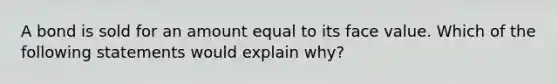 A bond is sold for an amount equal to its face value. Which of the following statements would explain why?