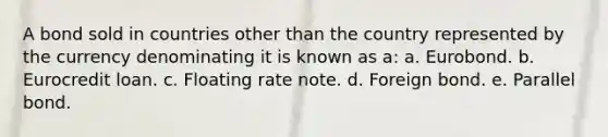 A bond sold in countries other than the country represented by the currency denominating it is known as a: a. Eurobond. b. Eurocredit loan. c. Floating rate note. d. Foreign bond. e. Parallel bond.