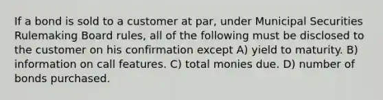 If a bond is sold to a customer at par, under Municipal Securities Rulemaking Board rules, all of the following must be disclosed to the customer on his confirmation except A) yield to maturity. B) information on call features. C) total monies due. D) number of bonds purchased.