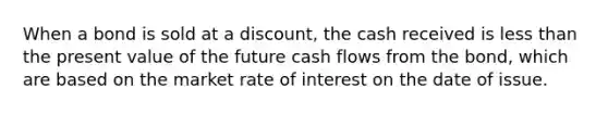 When a bond is sold at a​ discount, the cash received is less than the present value of the future cash flows from the​ bond, which are based on the market rate of interest on the date of issue.