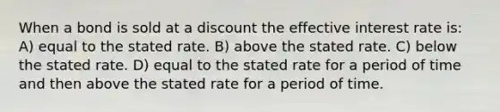 When a bond is sold at a discount the effective interest rate is: A) equal to the stated rate. B) above the stated rate. C) below the stated rate. D) equal to the stated rate for a period of time and then above the stated rate for a period of time.