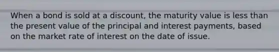 When a bond is sold at a​ discount, the maturity value is less than the present value of the principal and interest​ payments, based on the market rate of interest on the date of issue.