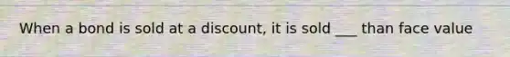 When a bond is sold at a discount, it is sold ___ than face value