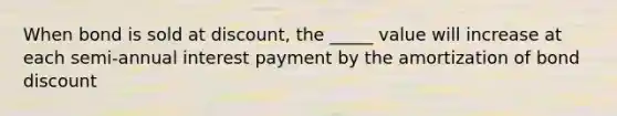 When bond is sold at discount, the _____ value will increase at each semi-annual interest payment by the amortization of bond discount