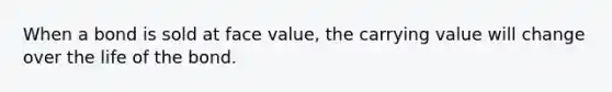 When a bond is sold at face value, the carrying value will change over the life of the bond.