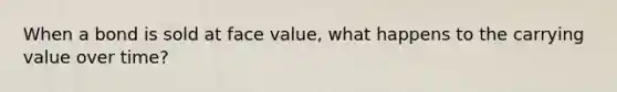 When a bond is sold at face value, what happens to the carrying value over time?