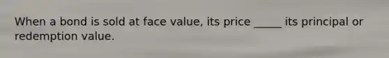 When a bond is sold at face value, its price _____ its principal or redemption value.