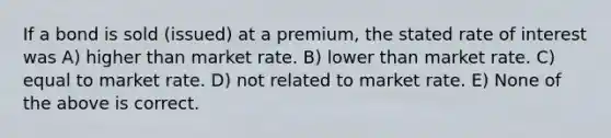 If a bond is sold (issued) at a premium, the stated rate of interest was A) higher than market rate. B) lower than market rate. C) equal to market rate. D) not related to market rate. E) None of the above is correct.