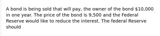 A bond is being sold that will pay, the owner of the bond 10,000 in one year. The price of the bond is 9,500 and the Federal Reserve would like to reduce the interest. The federal Reserve should