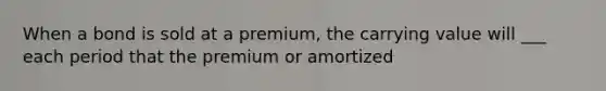 When a bond is sold at a premium, the carrying value will ___ each period that the premium or amortized