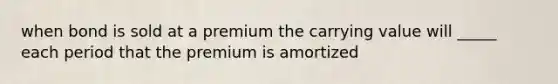 when bond is sold at a premium the carrying value will _____ each period that the premium is amortized