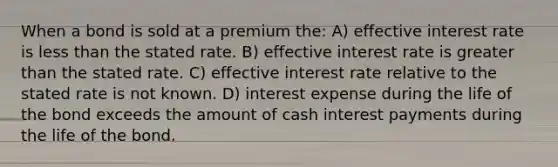 When a bond is sold at a premium the: A) effective interest rate is less than the stated rate. B) effective interest rate is greater than the stated rate. C) effective interest rate relative to the stated rate is not known. D) interest expense during the life of the bond exceeds the amount of cash interest payments during the life of the bond.