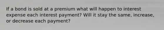 If a bond is sold at a premium what will happen to interest expense each interest payment? Will it stay the same, increase, or decrease each payment?