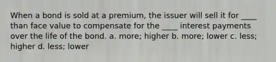 When a bond is sold at a premium, the issuer will sell it for ____ than face value to compensate for the ____ interest payments over the life of the bond. a. more; higher b. more; lower c. less; higher d. less; lower