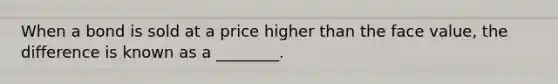 When a bond is sold at a price higher than the face value, the difference is known as a ________.