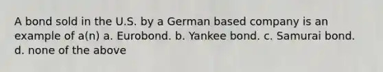 A bond sold in the U.S. by a German based company is an example of a(n) a. Eurobond. b. Yankee bond. c. Samurai bond. d. none of the above