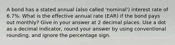 A bond has a stated annual (also called 'nominal') interest rate of 6.7%. What is the effective annual rate (EAR) if the bond pays out monthly? Give in your answer at 2 decimal places. Use a dot as a decimal indicator, round your answer by using conventional rounding, and ignore the percentage sign.