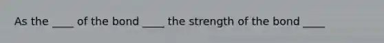 As the ____ of the bond ____ the strength of the bond ____