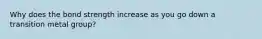 Why does the bond strength increase as you go down a transition metal group?