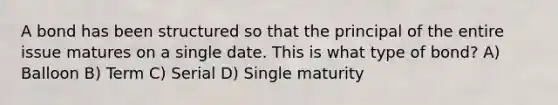 A bond has been structured so that the principal of the entire issue matures on a single date. This is what type of bond? A) Balloon B) Term C) Serial D) Single maturity