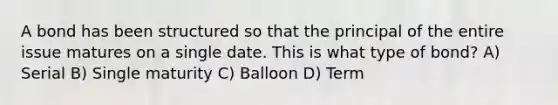 A bond has been structured so that the principal of the entire issue matures on a single date. This is what type of bond? A) Serial B) Single maturity C) Balloon D) Term