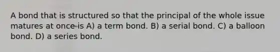 A bond that is structured so that the principal of the whole issue matures at once is A) a term bond. B) a serial bond. C) a balloon bond. D) a series bond.