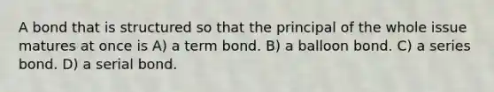 A bond that is structured so that the principal of the whole issue matures at once is A) a term bond. B) a balloon bond. C) a series bond. D) a serial bond.