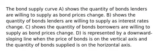 The bond supply curve A) shows the quantity of bonds lenders are willing to supply as bond prices change. B) shows the quantity of bonds lenders are willing to supply as interest rates change. C) shows the quantity of bonds borrowers are willing to supply as bond prices change. D) is represented by a downward-sloping line when the price of bonds is on the vertical axis and the quantity of bonds supplied is on the horizontal axis.