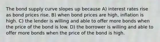 The bond supply curve slopes up because A) interest rates rise as bond prices rise. B) when bond prices are high, inflation is high. C) the lender is willing and able to offer more bonds when the price of the bond is low. D) the borrower is willing and able to offer more bonds when the price of the bond is high.