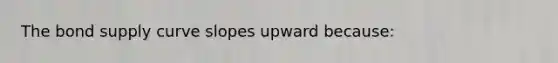 The bond supply curve slopes upward because: