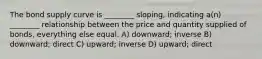 The bond supply curve is ________ sloping, indicating a(n) ________ relationship between the price and quantity supplied of bonds, everything else equal. A) downward; inverse B) downward; direct C) upward; inverse D) upward; direct