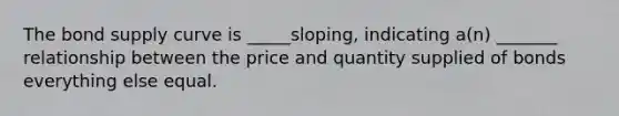 The bond supply curve is _____sloping, indicating a(n) _______ relationship between the price and quantity supplied of bonds everything else equal.