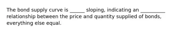 The bond supply curve is ______ sloping, indicating an __________ relationship between the price and quantity supplied of bonds, everything else equal.