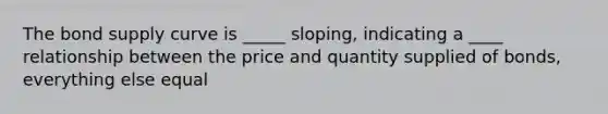 The bond <a href='https://www.questionai.com/knowledge/kwxIauXFMo-supply-curve' class='anchor-knowledge'>supply curve</a> is _____ sloping, indicating a ____ relationship between the price and quantity supplied of bonds, everything else equal