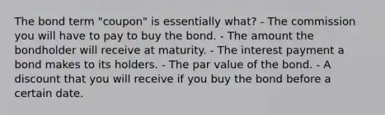 The bond term "coupon" is essentially what? - The commission you will have to pay to buy the bond. - The amount the bondholder will receive at maturity. - The interest payment a bond makes to its holders. - The par value of the bond. - A discount that you will receive if you buy the bond before a certain date.