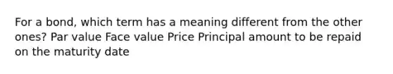 For a bond, which term has a meaning different from the other ones? Par value Face value Price Principal amount to be repaid on the maturity date