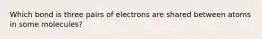 Which bond is three pairs of electrons are shared between atoms in some molecules?