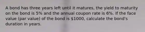 A bond has three years left until it matures, the yield to maturity on the bond is 5% and the annual coupon rate is 6%. If the face value (par value) of the bond is 1000, calculate the bond's duration in years.