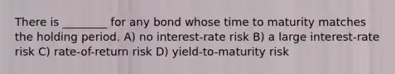 There is ________ for any bond whose time to maturity matches the holding period. A) no interest-rate risk B) a large interest-rate risk C) rate-of-return risk D) yield-to-maturity risk