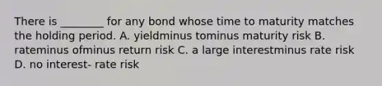 There is​ ________ for any bond whose time to maturity matches the holding period. A. yieldminus tominus maturity risk B. rateminus ofminus return risk C. a large interestminus rate risk D. no interest- rate risk