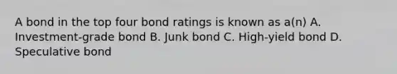 A bond in the top four bond ratings is known as a(n) A. Investment-grade bond B. Junk bond C. High-yield bond D. Speculative bond