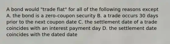 A bond would "trade flat" for all of the following reasons except A. the bond is a zero-coupon security B. a trade occurs 30 days prior to the next coupon date C. the settlement date of a trade coincides with an interest payment day D. the settlement date coincides with the dated date