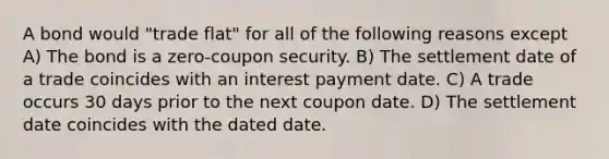 A bond would "trade flat" for all of the following reasons except A) The bond is a zero-coupon security. B) The settlement date of a trade coincides with an interest payment date. C) A trade occurs 30 days prior to the next coupon date. D) The settlement date coincides with the dated date.